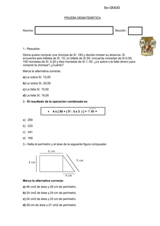 5to GRADO
PRUEBA DEMATEMÁTICA
Alumno: Sección:
1.- Resuelve:
Gloria quiere comprar una chompa de S/. 180 y decide romper su alcancía. Si
encuentra seis billetes de S/. 10; un billete de S/.50; cincuenta monedas de S/.0,50;
100 monedas de S/. 0,20 y diez monedas de S/.1, 00. ¿Le sobra o le falta dinero para
comprar la chompa? ¿Cuánto?
Marca la alternativa correcta:
a) Le sobra S/. 15,00
b) Le sobra S/. 20,00
c) Le falta S/. 15,00
d) Le falta S/. 18,00
2.- El resultado de la operación combinada es:
a) 269
b) 233
c) 341
d) 169
3.- Halla el perímetro y el área de la siguiente figura compuesta:
Marca la alternativa correcta:
a) 48 cm2 de área y 29 cm de perímetro.
b) 24 cm2 de área y 24 cm de perímetro.
c) 24 cm2 de área y 23 cm de perímetro.
d) 28 cm de área y 21 cm2 de perímetro.
 4 x [ 50 + ( 5² : 5 x 3 ) ] + √ 81 =
 