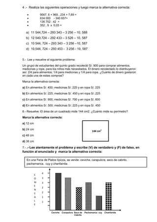 4 .- Realiza las siguientes operaciones y luego marca la alternativa correcta:
 9567, 6 + 969 , 234 + 7,89 =
 634 000 - 340 657=
 136 752 : 42 =
 352 , 9 x 0,03 =
a) 11 544,724 – 293 343 – 3 256 – 10, 588
b) 12 540,724 – 292 433 – 3 526 – 10, 587
c) 10 544, 724 – 293 343 – 3 256 –10, 587
d) 10,544, 724 – 293 453 - 3 256 - 10, 587
5.- Lee y resuelve el siguiente problema:
Un grupo de estudiantes del quinto grado recolectó S/. 900 para comprar alimentos,
medicinas y ropa, para los niños más necesitados. El dinero recolectado lo distribuyeron
así: 2/4 para alimentos; 1/4 para medicinas y 1/4 para ropa. ¿Cuánto de dinero gastaron
en cada una de estas compras?
Marca la alternativa correcta:
a) En alimentos S/. 450; medicinas S/. 225 y en ropa S/. 225
b) En alimentos S/. 225; medicinas S/. 450 y en ropa S/. 225
c) En alimentos S/. 900; medicinas S/. 700 y en ropa S/. 600
d) En alimentos S/. 500; medicinas S/. 225 y en ropa S/. 450
6.- Resuelve: El área de un cuadrado mide 144 cm2. ¿Cuánto mide su perímetro?
Marca la alternativa correcta:
a) 12 cm
b) 24 cm
c) 48 cm
d) 36 cm
7.- .- Lee atentamente el problema y escribe (V) de verdadero y (F) de falso, en
función al enunciado y marca la alternativa correcta:
Ceviche Carapulcra Seco de Pachamanca cuy Chanfainita
Cabrito
144 cm2
En una Feria de Platos típicos, se vende: ceviche, carapulcra, seco de cabrito,
pachamanca, cuy y chanfainita.
1
4
3
3
2
2
1
5
C
O
M
E
N
S
A
L
E
S
 
