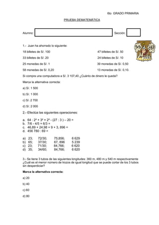6to GRADO PRIMARIA
PRUEBA DEMATEMÁTICA
Alumno: Sección:
1.- Juan ha ahorrado lo siguiente:
18 billetes de S/. 100 47 billetes de S/. 50
33 billetes de S/. 20 24 billetes de S/. 10
25 monedas de S/. 1 39 monedas de S/. 0,50
58 monedas de S/. 0,20 13 monedas de S/. 0,10.
Si compra una computadora a S/. 3 107,40 ¿Cuánto de dinero le queda?
Marca la alternativa correcta:
a) S/. 1 500
b) S/. 1 000
c) S/. 2 700
d) S/. 2 000
2.- Efectúa las siguientes operaciones:
a. 64 : 2² + 3² × 2² - (27 : 3 ) – 20 =
b. 7/6 - 4/5 + 6/3 =
c. 46,89 + 24,98 + 9 + 3, 896 =
d. 456 780 : 69 =
a) 23; 72/30; 75,856; 6 629
b) 65; 37/30; 67, 896 5 239
c) 23; 71/30; 84,766; 6 620
d) 35; 34/60; 84,766; 6 620
3.- Se tiene 3 tubos de las siguientes longitudes: 360 m, 480 m y 540 m respectivamente
¿Cuál es el menor número de trozos de igual longitud que se puede cortar de los 3 tubos
sin desperdiciar?
Marca la alternativa correcta:
a) 20
b) 40
c) 60
d) 80
 