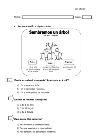 2do GRADO
Alumno: Grado:
 Lee con atención el siguiente aviso.
¿Dónde se realizará la campaña “Sembremos un árbol”?
a) En la panadería Sofía.
b) En el parque Las Magnolias.
c) En la Municipalidad de Ventanilla.
¿Cuándo se realizará la campaña?
a) El día 8 de julio.
b) El día 12 de julio.
c) El día 2 de julio.
¿Para qué se hizo este aviso?
a) Para invitarnos a sembrar un árbol.
b) Para que vayamos a la Municipalidad.
c) Para conocer a las personas de Ventanilla.
1.
2.
3.
0.
en esta campaña
12 de julio
de 8 de la mañana
a 2 de la tarde
Parque las Magnolias
(Frente a la panadería
Sofía)
Municipalidad del
Callo
Fecha: Organiza:
Lugar:
 