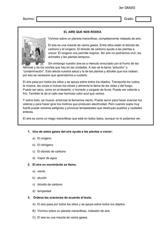3er GRADO
Alumno: Grado:
EL AIRE QUE NOS RODEA
Vivimos sobre un planeta maravilloso, completamente rodeado de aire.
El aire es una mezcla de varios gases. Entre ellos están el dióxido de
carbono y el oxígeno. El dióxido de carbono ayuda a las plantas a
crecer. El oxígeno nos permite respirar. Sin aire no podríamos vivir; los
animales y las plantas tampoco.
Sin embargo nuestro aire es a menudo ensuciado por el humo de las
fábricas y de los coches que hay en las ciudades. A eso se le llama “polución” o
“contaminación”. Esto afecta nuestra salud y la de las plantas y árboles que nos rodean;
por eso es necesario que aprendamos a cuidarlo.
El aire pasa por todos los sitios y se apoya sobre todos los objetos. Transporta los ruidos,
la música, las voces e incluso los olores y alimenta la llama de las velas y del fuego.
Puede ser seco, como en el desierto; o húmedo y cargado de lluvia. Puede ser caliente o
frío. También le da al cielo ese hermoso color azul que vemos.
Y sobre todo, se mueve; entonces le llamamos viento. Puede servir para hacer avanzar los
veleros y para hacer girar los molinos que producen electricidad. Pero cuando sopla muy
fuerte puede volverse peligroso y provocar tempestades que destruyan pueblos y ciudades
enteras.
El aire es como un mago maravilloso que está en todos lados, aunque no lo podamos ver.
1. Uno de estos gases del aire ayuda a las plantas a crecer:
a) El oxígeno
b) El nitrógeno
c) El dióxido de carbono
d) Vapor de agua
2. El aire en movimiento se llama:
a) viento
b) aluvión
c) dióxido de carbono
d) tempestad
3. Ordena las oraciones de acuerdo al texto.
A) El aire pasa por todos los sitios y se apoya sobre todos los objetos.
B) Vivimos sobre un planeta maravilloso, rodeador de aire.
C) El aire es una mezcla de varios gases.
 