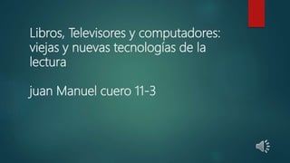 Libros, Televisores y computadores:
viejas y nuevas tecnologías de la
lectura
juan Manuel cuero 11-3
 