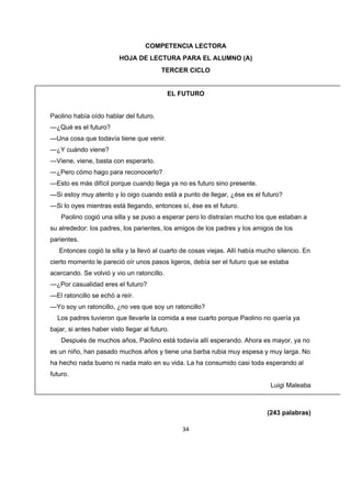   	
  
34
COMPETENCIA LECTORA
HOJA DE LECTURA PARA EL ALUMNO (A)
TERCER CICLO
EL FUTURO
Paolino había oído hablar del futuro.
—¿Qué es el futuro?
—Una cosa que todavía tiene que venir.
—¿Y cuándo viene?
—Viene, viene, basta con esperarlo.
—¿Pero cómo hago para reconocerlo?
—Esto es más difícil porque cuando llega ya no es futuro sino presente.
—Si estoy muy atento y lo oigo cuando está a punto de llegar, ¿ése es el futuro?
—Si lo oyes mientras está llegando, entonces sí, ése es el futuro.
Paolino cogió una silla y se puso a esperar pero lo distraían mucho los que estaban a
su alrededor: los padres, los parientes, los amigos de los padres y los amigos de los
parientes.
Entonces cogió la silla y la llevó al cuarto de cosas viejas. Allí había mucho silencio. En
cierto momento le pareció oír unos pasos ligeros, debía ser el futuro que se estaba
acercando. Se volvió y vio un ratoncillo.
—¿Por casualidad eres el futuro?
—El ratoncillo se echó a reír.
—Yo soy un ratoncillo, ¿no ves que soy un ratoncillo?
Los padres tuvieron que llevarle la comida a ese cuarto porque Paolino no quería ya
bajar, si antes haber visto llegar al futuro.
Después de muchos años, Paolino está todavía allí esperando. Ahora es mayor, ya no
es un niño, han pasado muchos años y tiene una barba rubia muy espesa y muy larga. No
ha hecho nada bueno ni nada malo en su vida. La ha consumido casi toda esperando al
futuro.
Luigi Maleaba
(243 palabras)
 