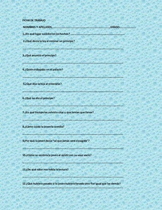 FICHA DE TRABAJO
NOMBRES Y APELLIDOS…………………………………………………………………………GRADO……………………
1.¿En qué lugar sucedieronloshechos?……………………………………………………………………
2.¿Qué decía la leyal coronar un príncipe?
……………………………………………………………………………………………………………………………….
3.¿Qué anunció el príncipe?
……………………………………………………………………………………………………………………………….
4.¿Quiéntrabajaba en el palacio?
……………………………………………………………………………………………………………………………….
5.¿Qué dijo la hija al enterarse?
……………………………………………………………………………………………………………………………….
6.¿Qué lesdio el príncipe?
……………………………………………………………………………………………………………………………….
7.¿En qué tiempolas volvióa citar y que tenían que llevar?
……………………………………………………………………………………………………………………………….
8.¿Cómo cuidó la jovenla semilla?
……………………………………………………………………………………………………………………………….
9¿Por qué la jovendecía “sé que jamás seré escogida”?
……………………………………………………………………………………………………………………………….
10.¿Cómo se sentiríala jovenal asistircon su vaso vacío?
……………………………………………………………………………………………………………………………….
11.¿De qué valor nos habla la lectura?
……………………………………………………………………………………………………………………………….
12.¿Qué hubiera pasado si la jovenhubierallevadootra flor igual que las demás?
……………………………………………………………………………………………………………………………….
 