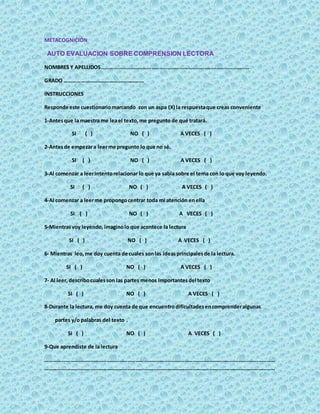 METACOGNICIÓN
AUTO EVALUACION SOBRE COMPRENSION LECTORA
NOMBRES Y APELLIDOS………………………………………………………………………………………………
GRADO ………………………………………………….
INSTRUCCIONES
Responde este cuestionariomarcando con un aspa (X) la respuestaque creas conveniente
1-Antesque la maestra me leael texto,me pregunto de qué tratará.
SI ( ) NO ( ) A VECES ( )
2-Antesde empezara leerme pregunto lo que no sé.
SI ( ) NO ( ) A VECES ( )
3-Al comenzar a leerintentorelacionar lo que ya sabía sobre el tema con lo que voy leyendo.
SI ( ) NO ( ) A VECES ( )
4-Al comenzar a leerme propongocentrar toda mi atención enella
SI ( ) NO ( ) A VECES ( )
5-Mientrasvoy leyendo, imaginolo que acontece la lectura
SI ( ) NO ( ) A VECES ( )
6- Mientras leo,me doy cuenta de cuales sonlas ideasprincipalesde la lectura.
SI ( ) NO ( ) A VECES ( )
7- Al leer,describocualesson las partes menos importantesdel texto
SI ( ) NO ( ) A VECES ( )
8-Durante la lectura, me doy cuenta de que encuentrodificultadesencomprenderalgunas
partes y/o palabras del texto .
SI ( ) NO ( ) A VECES ( )
9-Que aprendiste de la lectura
……………………………………………………………………………………………………………………………………………………
……………………………………………………………………………………………………………………………………………………
 