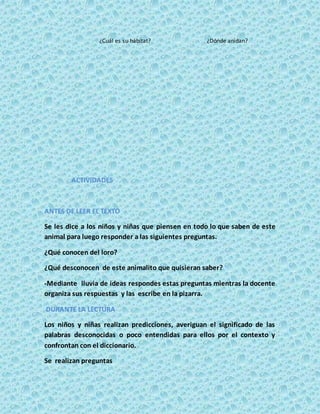 ¿Cuál es su hábitat? ¿Dónde anidan?
ACTIVIDADES
ANTES DE LEER EL TEXTO
Se les dice a los niños y niñas que piensen en todo lo que saben de este
animal para luego responder a las siguientes preguntas.
¿Qué conocen del loro?
¿Qué desconocen de este animalito que quisieran saber?
-Mediante lluvia de ideas respondes estas preguntas mientras la docente
organiza sus respuestas y las escribe en la pizarra.
DURANTE LA LECTURA
Los niños y niñas realizan predicciones, averiguan el significado de las
palabras desconocidas o poco entendidas para ellos por el contexto y
confrontan con el diccionario.
Se realizan preguntas
 