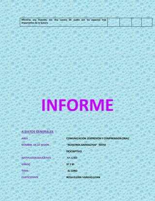 Mientras voy leyendo, me doy cuenta de cuales son los aspectos más
importantes de la lectura
INFORME
A.DATOS GENERALES
AREA : COMUNICACIÓN (EXPRESIONY COMPRENSIONORAL)
NOMBRE DE LA SESION : “NUESTROS ANIMALITOS” TEXTO
DESCRIPTIVO
INSTITUCIONEDUCATIVA : Nº 22369
GRADO : 5º Y 6º
TEMA : EL LORO
PARTICIPANTE : ROSA ELVIRA VARGASLUJAN
 