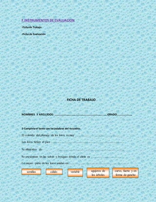 F.INSTRUMENTOS DE EVALUACION
-Fichade Trabajo
-Ficha de Evaluación
FICHA DE TRABAJO
NOMBRES Y APELLIDOS: …………………………………………………………………GRADO…………………
1-Completa el texto con las palabras del recuadro.
El colorido del plumaje de los loros es muy …………………………………………
Los loros tienen el pico ………………………………………………………………
Se alimentan de …………………………………………………………
Se encuentran en las selvas y bosques donde el clima es ……………………………
La mayor parte de los loros anidan en …………………………………………………
semillas cálido variable curvo, fuerte y en
forma de gancho
agujeros de
los árboles
 