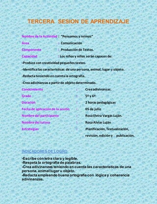 TERCERA SESION DE APRENDIZAJE
Nombre de la Actividad : “Pensamos y reímos”
Área : Comunicación
Componente : Producciónde Textos.
Capacidad : Los niños y niñas seráncapaces de:
-Produce con creatividadpequeños textos.
-Identificalas características de una persona, animal, lugar u objeto.
-Redactateniendoencuentala ortografía.
-Creaadivinanzas a partir de objetodeterminado.
Conocimiento : Creaadivinanzas.
Grado : 5º y 6º
Duración : 2 horas pedagógicas
Fechade aplicaciónde la sesión : 05 de julio
Nombre del participante : RosaElvira Vargas Luján.
Nombre del tutora : RosaAlviar Luján
Estrategias : Planificación, Textualización,
revisión, edicióny publicación.
INDICADORES DE LOGRO
-Escribe con letra clara y legible.
-Respeta la ortografía de palabras.
-Crea adivinanzas teniendo en cuenta las características de una
persona,animallugar u objeto.
-Redacta empleando buena ortografía con lógica y coherencia
adivinanzas.
 
