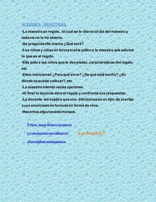 ACCIONES DIDACTICAS
-La maestra un regalo, el cual se lo dieron el día del maestro y
todavía no lo ha abierto.
-Se preguntaella misma ¿Qué será?
-Los niños y niñas en forma oral le piden a la maestra que adivine
lo que es el regalo.
-Ella pide a los niños que le den pistas, características delregalo,
etc
-Ellos mencionan ¿Para qué sirve? ¿De qué está hecho? ¿En
dónde se puede colocar?,etc.
-La maestra intenta varias opciones.
-Al final la docente abre el regalo y confronta sus respuestas.
-La docente les explica que una adivinanzaes un tipo de acertijo
cuyo enunciadose formula en forma de rima.
-Hacemos algunasadivinanzas.
Fríos,muyfríosestamos
yconnuestrossabores (Loshelados)
alosniñosanimamos.
 