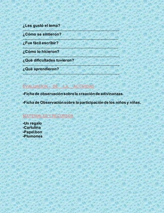 ¿Les gustó el tema?
………………………………………………………………….
¿Cómo se sintieron?
…………………………………………………………………
¿Fue fácil escribir?
…………………………………………………………………
¿Cómo lo hicieron?
………………………………………………………………….
¿Qué dificultades tuvieron?
………………………………………………………………….
¿Qué aprendieron?
………………………………………………………………….
EVALUACION DE LA ACTIVIDAD
-Ficha de observaciónsobrela creaciónde adivinanzas.
-Ficha de Observaciónsobre la participación de los niños y niñas.
MATERIALES Y RECURSOS
-Un regalo
-Cartulina
-Papelbon
-Plumones
 