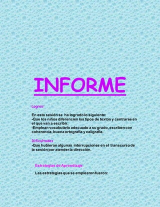 INFORME
Logros:
En esta sesión se ha logrado lo siguiente:
-Que los niños diferencien los tipos de textos y centrarse en
el que van a escribir.
-Emplean vocabulario adecuado a su grado,escribencon
coherencia,buenaortografía y caligrafía.
Dificultades
-Que hubieron algunas interrupciones en el transcursode
la sesión por atenderla dirección.
Estrategias de Aprendizaje
Las estrategiasque se emplearonfueron:
 