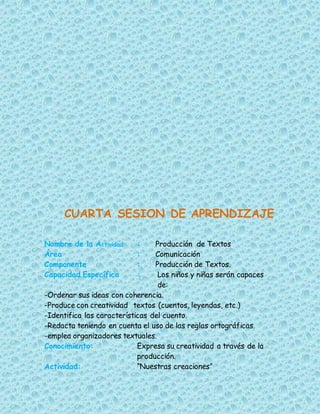 CUARTA SESION DE APRENDIZAJE
Nombre de la Actividad : Producción de Textos
Área : Comunicación
Componente : Producción de Textos.
Capacidad Específica : Los niños y niñas serán capaces
de:
-Ordenar sus ideas con coherencia.
-Produce con creatividad textos (cuentos, leyendas, etc.)
-Identifica las características del cuento.
-Redacta teniendo en cuenta el uso de las reglas ortográficas.
-emplea organizadores textuales.
Conocimiento: Expresa su creatividad a través de la
producción.
Actividad: “Nuestras creaciones”
 