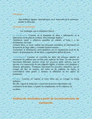 Dificultades:
-Que hubieron algunas interrupciones en el transcurso de la sesión por
atender la dirección.
Estrategias de Aprendizaje
Las estrategias que se emplearon fueron:
La planificación: Consiste en la búsqueda de ideas e información en la
elaboración de un plan de escritura. Esta estrategia implica:
-Establecer metas u objetivos generales en relación al tema y a los
destinatarios del texto.
-Generar ideas, es decir, realizar una búsqueda sistemática de información en
la memoria de largo plazo y consultar fuentes externas.
-Estructurar la información, preocupándose por la organización local de las
frases y la jerarquización de las ideas y organización global del texto.
Textualización: Consiste en convertir las ideas del proceso anterior en
secuencias de palabras que servirán para expresar las ideas. En este proceso
intervienen diferentes factores como los procesos grafo motores, que se
asocian a la consecución de una caligrafía legible, el respeto a los márgenes y
espacios apropiados. Asimismo, intervienen los procesos sintácticos, que se
ocupan del tipo de oración, del orden de las palabras, las frases, la
concordancia entre género y número, la utilización de los signos de
puntuación.
Revisión: Consiste en mejorar el texto hasta que se consiga su forma
definitiva.
Por ello, supone la detección y correcciónde errores relacionados a la
coherencia de las ideas o el grado de cumplimiento de los objetivos de
escritura.
Análisis de resultados a partir de los instrumentos de
evaluación.
 