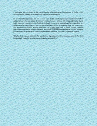 a su madre que sin importar las circunstancias ella regresaría al palacio en la fecha y hora
acordadas sólo para estar cerca del príncipe por unos momentos.
En la hora señalada estaba allí, con su vaso vacío. Todas las otras pretendientes tenían una flor,
cada una más bellaque laotra,de lasmás variadas formas y colores. Ella estaba admirada. Nunca
había vistouna escenatanbella. Finalmente, llegó el momento esperado y el príncipe observó a
cada una de las pretendientes con mucho cuidado y atención. Después de pasar por todas, una a
una,anunciósu resultado: Aquella bella joven con su vaso vacío sería su futura esposa. Todos los
presentes tuvieron las más inesperadas reacciones. Nadie entendía por qué él había escogido
justamente a aquella que no había cultivado nada. Entonces, con calma el príncipe explicó:
"Ella fue la única que cultivó la flor que la hizo digna de convertirse en emperatriz: la flor de la
honestidad. Todas las semillas que entregué eran estériles.”
 