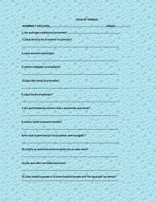FICHA DE TRABAJO
NOMBRES Y APELLIDOS…………………………………………………………………………GRADO……………………
1.¿En qué lugar sucedieronloshechos?……………………………………………………………………
2.¿Qué decía la leyal coronar un príncipe?
……………………………………………………………………………………………………………………………….
3.¿Qué anunció el príncipe?
……………………………………………………………………………………………………………………………….
4.¿Quiéntrabajaba en el palacio?
……………………………………………………………………………………………………………………………….
5.¿Qué dijo la hija al enterarse?
……………………………………………………………………………………………………………………………….
6.¿Qué lesdio el príncipe?
……………………………………………………………………………………………………………………………….
7.¿En qué tiempolas volvióa citar y que tenían que llevar?
……………………………………………………………………………………………………………………………….
8.¿Cómo cuidó la jovenla semilla?
……………………………………………………………………………………………………………………………….
9¿Por qué la jovendecía “sé que jamás seré escogida”?
……………………………………………………………………………………………………………………………….
10.¿Cómo se sentiríala jovenal asistircon su vaso vacío?
……………………………………………………………………………………………………………………………….
11.¿De qué valor nos habla la lectura?
……………………………………………………………………………………………………………………………….
12.¿Qué hubiera pasado si la jovenhubierallevadootra flor igual que las demás?
……………………………………………………………………………………………………………………………….
 