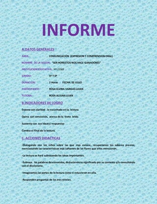 INFORME
A.DATOS GENERALES
AREA: COMUNICACIÓN (EXPRESIONY COMPRENSIONORAL)
NOMBRE DE LA SESION: “SER HONESTOS NOS HACE GANADORES”
INSTITUCIONEDUCATIVA: Nº 22369
GRADO: 5º Y 6º
DURACION: 2 Horas FECHA: 02 JULIO
PARTICIPANTE: ROSA ELVIRA VARGASLUJAN
TUTORA: ROSA ALVIAR LUJAN
B.INDICADORES DE LOGRO
Expone con claridad lo escuchado enla lectura
Opina con convicción, acerca de lo texto leído
Sustenta con sus ideasy respuestas
Cambia el final de la lectura.
C. ACCIONES DIDACTICAS
-Dialogando con los niños sobre las que mas conoce, recuperamos los saberes previos,
mencionando las características más saltantes de las flores que ellos mencionan.
-La lectura se hará subrayando las ideas importantes.
-Subraya las palabras desconocidas,deduciendosusignificado por su contexto y/o consultando
con el diccionario.
-Imaginamos las partes de la lectura como si estuvieran en ella.
-Responden preguntas de los tres niveles.
 