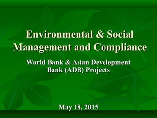 Environmental & SocialEnvironmental & Social
Management and ComplianceManagement and Compliance
World Bank & Asian DevelopmentWorld Bank & Asian Development
Bank (ADB) ProjectsBank (ADB) Projects
May 18, 2015May 18, 2015
 