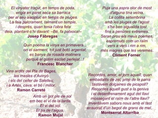 El vinyater traçut, en temps de poda, erigia en paret seca sa barraca per al seu aixopluc en temps de pluges. La feia pulcrament, talment un temple, i després, quan tenia l’obra feta deia, plantant-s’hi davant: –Bé, fa patxoca!– Josep Fàbregas   Quin poema la vinya en primavera... on el sarment, tot just botó argentat, es banya de rosada matinera perquè el gotim esclati perlejat...! Francesc Blancher Vins ardits del Pla de Bages, les masies d’Avinyó i els del celler de Salelles; i a Artés, cava, el bo i millor. Ramon Carreté Amb un got ple de sol em bec el vi de la tarda. El vi del sol. El pa de l’aigua.   Ramon Mujal Puja una aspra olor de most d'alguna tina veïna. La collita setembrina amb les pluges de l'agost s'ha ben aigualida tost fins a penúries extremes. Seran prou els meus poemes, espremuts com un raïm vers a vers i rim a rim, més magres que les veremes . Climent Forner   Recordes, amor, el jorn aquell, quan embadalits de zel, prop de la parra tastàvem dolçaines de picapoll? Recordes aquell gust a la geniva i el desenfrenament agut del llavi mossegant el raïm de l’altre llavi? Inventàvem sabors nous amb el tast ensucrat d’un begot de grans de mel .   Montserrat Altarriba 