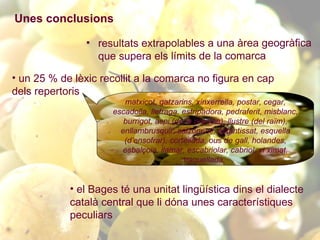resultats extrapolables a una àrea geogràfica que supera els límits de la comarca un 25 % de lèxic recollit a la comarca no figura en cap dels repertoris   el Bages té una unitat lingüística dins el dialecte català central que li dóna unes característiques peculiars   Unes conclusions matxicot, gatzarins, xinxerrella, postar, cegar, escadolla, lletraga, estripadora, pedraferit, misblanc, burrigot, aspi (de la premsa), llustre (del raïm), enllambrusquir, salzonenc, estantissat, esquella (d’ensofrar), cortellada, ous de gall, holandes, esbalçoia, llamar, escabriolar, cabriol, vi ximat, traquellada,   