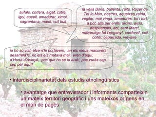 interdisciplinarietat dels estudis etnolingüístics avantatge que entrevistador i informants comparteixin un mateix territori geogràfic i uns mateixos orígens en el món de pagès   aufals, cortera, aigat, cotre, igol, aucell, amadurar, ximoi, sagrantana, maiol, vull bull la vella Bòria, bullenta, raits, Roser de Tot lo Món, nostros, aqueixes,volria, vegilar, mai vinga, amadurés,  bo i tort, a bot, allà per enllà, aixins, aixís, despuenses, ací ,  sant Marc!, malvinatge fot l’engany!, cordons!, coi! colló! ,  ceparrada, vinyaire   ia ho so vist, elze n’hi portàvem,   an els meus masovers desarrelâ’ls, no els els matava mai ;  eren d’aquí, d’Horta d’Avinyó ,  poc que ho sé io això!, poc vuràs cap cep per aquí! 