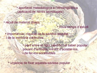 aportació metodològica a l’etnolingüística (aplicació de noves tecnologies ) recull   de material divers   nous   camps d’estudi   importància   i riquesa de la saviesa popular i de la memòria col·lectiva   pont entre el rigor científic i el saber popular,  pouant d’ambdós, mirant d’acostar-los,  i de fer-los accessibles  urgència de fixar aquesta saviesa popular   