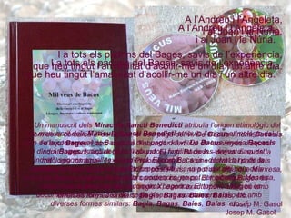 A l’Andreu i l’Angeleta, i al Joan i la Núria. I a tots els padrins del Bages, savis de l’experiència, que heu tingut l’amabilitat d’acollir-me un dia i un altre dia. Un manuscrit dels  Miracula Sancti Benedicti  atribuïa l’origen etimològic del nom de la comarca al de Bacus, el déu pagà del vi. De  Bacus  vindria  Bacasis  i d’aquí  Bages . I això degut a “l’abundor i fertilitat de les vinyes d’aquest indret”, segons aquell text medieval. El nom Bacasis –derivat o no de la mitologia romana– és el que Ptolomeu atribuí a una ciutat del país dels lacetans, la qual, segons historiadors posteriors, no pot ser altra que Manresa, centre i cap indiscutible de la comarca bagenca. El topònim Bages és documentat almenys des del segle X; escrit exactament així o bé amb diverses formes similars:  Bagia ,  Bagas ,  Baies ,  Baias , etc...” Josep M. Gasol A l’Andreu i l’Angeleta, i al Joan i la Núria. I a tots els padrins del Bages, savis de l’experiència, que heu tingut l’amabilitat d’acollir-me un dia i un altre dia. Un manuscrit dels  Miracula Sancti Benedicti  atribuïa l’origen etimològic del nom de la comarca al de Bacus, el déu pagà del vi. De  Bacus  vindria  Bacasis  i d’aquí  Bages . I això degut a “l’abundor i fertilitat de les vinyes d’aquest indret”, segons aquell text medieval. El nom Bacasis –derivat o no de la mitologia romana– és el que Ptolomeu atribuí a una ciutat del país dels lacetans, la qual, segons historiadors posteriors, no pot ser altra que Manresa, centre i cap indiscutible de la comarca bagenca. El topònim Bages és documentat almenys des del segle X; escrit exactament així o bé amb diverses formes similars:  Bagia ,  Bagas ,  Baies ,  Baias , etc...” Josep M. Gasol 