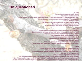 Un qüestionari EL CEP Com en dieu de la planta que fa raïms? I d’un camp plantat de ceps? Quines parts té un cep? La que queda sota terra? La part més gruixuda? La que es talla cada any?  Com es diu quan es deixa un sarment sense podar? Per què es fa? Com es diuen les fulles?  I els filaments cargolats que fan els sarments, com es diuen? Com es diu quan broten els sarments nous? Quants anys pot tenir? Com es coneix si es jove o vell? EL RAÏM Quines menes (o varietats) de ceps o de raïms hi ha actualment? Quines menes (o varietats) de ceps o de raïms  hi havia quan éreu més jove? De quines menes havíeu sentit parlar als pares i padrins? Per què es van deixar estar o es van canviar? Quines propietats té (o tenia) cada mena? Quan comencen a madurar? Quan són madurs? Tots els grans de raïm són iguals? Quin raïm serveix per menjar? Per assecar o per penjar? Com es diu el raïm que queda a la vinya després de collir-los? Què se’n feia? LA VINYA Quines condicions ha de tenir la terra perquè hi vagi bé un cep? Quina mena de terra és la millor per plantar una vinya? Cap on ha d’estar orientat el terreny per anar bé? Solella? Obaga? Per què? Sol tenir un nom cada vinya? Com es mesura la grandària d’una vinya? Què hi sol haver a les vinyes: pou, safareig, barraca? Com són? Com es feien? Per a què servien? Què s’hi planta a les vinyes a més de ceps? Arbres? Hortalisses? És bo que hi hagi arbres vora les vinyes? Quines herbes s’hi fan a les vinyes? S’aprofitaven? I als marges? S’hi planta alguna cosa per a protegir-les? Plantar una vinya Què s’ha de tenir present a l’hora de plantar una vinya? Quina era (és) la primera feina a fer? Amb quines eines es feia (es fa)? Quina era (és) la millor època per fer forats i obrir rases o valls? Què se’n feia dels rocs que sortien? Amb quines eines? Com es disposaven els ceps a l’hora de plantar-los, antigament? Per què? I ara, quina és la millor manera de situar-los? Per què? Com es feien les marques abans? I ara? Canvia segons el sistema de plantar? Com se’n diu de les fileres de ceps? De què depenia la separació de les passades de ceps? I ara? Com se’n diu del tros que queda entre dues passades? Per a què serveix? Per on es passava, amb el carro o amb l’animal? I on es girava? Com es diu quan falta un cep, de l’espai que queda? Quan es llaura o es cava, com es diu dels solcs? I del pas tot volt de la vinya? Animals a les vinyes i de les vinyes Els matxos i mules, quines feines feien a la vinya? Se’ls guarnia de manera diferent segons les feines? Com es deien els guarniments? Quins animal so feristel·les  es troben a les vinyes? Ocells? Tot l’any són els mateixos? Fan mal? Caça? Conills? Talps? Toixons? Porcs senglars? Rates? Fan mal? Llangardaixos? Sargantanes? Serps? Fan Mal? Insectes? Mosquits? Mosques? Abelles? Vespes? Cargols? Què fan? Insectes dolents? Malures? Fongs? Quan i perquè surten? Com es coneixen? El temps atmosfèric i la vinya Són diferents les vinyes de llocs humits i secs? Es tria la mena de ceps segons el lloc on s’han de plantar? Com influeix el vent en la vinya? Les vinyes es planten en una direcció concreta a causa del vent? Com influeix la pluja en la vinya? I el sol, en la vinya i el raïm? La lluna també hi influeix? I les pedregades? Algun remei per evitar-les? LES FEINES I LES EINES La planta. Empeltar. Com es diu la planta? D’on es treia abans? I ara? Com es reprodueix? Què és un bord?  Sempre s’han fet servir?  Què és un arrelat? On es criava? Després calia empeltar la mena de cep? Quin és el millor temps per plantar? Com es feia? I ara? Quina és la millor època de l’any per empeltar? Com se’n diu d’una vinya acabada de plantar? Cal adobar-la? Com es feia? Amb què? Què vol dir vallejar? Com se li donava forma al cep petit? Fins a quina altura es deixava pujar? Podar. Adobar. Quines feines es feien(fan) a la tardor i a l’hivern? Per què es poden els ceps un cop crescuts? Es poden igual totes les menes?  Quan és el millor moment per podar? Per què? Quants cops per any? Amb quines eines (tisores, podalls...)? Com es fa? Què vol dir sobrecollar? Quants nusos s’hi deixen? Quin nom reben? Què és la brocada? I el sobrecoll? I un borró? Quants se’n deixen? I la pistola? Quines eines es feien (fan) servir? Què se’n feia (fa) dels sarments tallats? Calia adobar la vinya cada any? Com es feia en una vinya vella? Amb què? Quants anys durava una vinya? Què es feia quan ja no produïa prou? El vinyater s’ocupava de reparar marges, camins...? Cavar. Llaurar. Ensofrar . Quines feines es feien (fan) a la primavera? Com es llaura(va)? Com es cava(va)?  Quines malalties tenen els ceps? Com es poden curar? Per què s’ensofren els ceps? Quin és el millor moment per fer-ho?  Amb quines eines i productes es fa (manxes, ensofradores, a mà...)? Esbrollar. Esgriolar o escabriolar. Ensulfatar . Quines feines es fan més cap a l’estiu? Com s’esbrolla? Quan? Per què?  Com s’esgriola? Quan? Per què? Com es fa per espampolar? Per què? Quan s’ensulfata? Quantes vegades? De què depèn?  Quines màquines o eines s’usen?  Com es fa el sulfat? Quins productes cal barrejar? En quina proporció? La verema. Què és la verema? Quan es fa? Com se sap que és el moment de començar? Amb què es cull el raïm? Què se’n fa un cop collit? (Gotims, escarrells, escarrassos, penjolls, begots...) ? Quines eines es fan servir durant la verema? Quins aparells o utensilis? Com es preparaven? Com es transportava la verema des de la vinya fins a la tina? Amb què? Els carros per anar a la vinya eren especials? Es feia alguna preparació especial per les veremes? Quantes portadores duien en cada viatge? Com es carregaven? Com es disposaven en el carro? Qui verema? D’on venien (vénen) els veremadors? Com els reuníeu? Què es pagava els veremadors? Se’ls donava alguna cosa més que la paga? Durant el veremar, tot el dia es treballava?  Quan es reposava o parava? Què us endúieu a la vinya per menjar i per beure? Quants àpats es feien? Què s’acostumava a menjar a cada àpat? Es feien festes? Què es cantava? Quins jocs es feien? Quines bromes? Balls? Quines dites relacionades amb la vinya i el vi es diuen? EL MOST I EL VI Com s’extreu el most del raïm? Com se sap el grau del most? I el grau que farà el vi? Se separava el gra, la pellofa... del most o del vi? Com? Quan? Què és el vi ximat? Quin color té? El color del vi depèn del color del raïm? Què li dóna el color? Quins tipus diferents de vins s’obtenen?  Com es fa cadascun? Què es feia abans i després de veremar amb les eines i utensilis? Quines condicions han de tenir les tines? I les bótes? Què li passa al most dins la tina? Quan dura el procés? De què depèn? 
