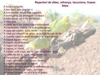 A boca d’ampolla. A bon bocí, bon glop de vi. A bon menjar, beure tres vegades. A bona gana, pa amargant i vi negre. A bóta buida, no hi ha que punyir. A bóta girà. A càntir de vi per barba i fora borratxeres.  A Capellades, molins, i a la Beguda raïms.  A casa del vinater, bona tardor i mal hivern. A casa per estar-hi bé, el pa, el vi i l’oli ho han de fer. A Cubells volen la dona borratxa i el vi als pitxells. A l’agost figues i most. A l’agost recull el most. A l’agost tot most. A l’agost, vi i most. A l’alfals i a la vinya, per la vora els entra la tinya. A l’amic de ton vi, no el vulgues per veí. A l’encostipat, got de vi colmat. A l’estiu tavernera i, a l’hivern, fornera. A l’hivern bona sopa i vi calent  A l’hivern el millor amic és la carbassa de vi. A l’hivern forner, i a l’estiu, taverner. A l’home borratxo no se li fa el vi dolent. A l’hort i al celler no hi vulguis parcer. A l’ombra de l’amo creix la vinya. A la casa del més coquí, quan hi ha pa hi falta vi. A la tarda molt vi i poca aigua.  A la taverna i a cal barber es diu mal d’en Pere i d’en Pau també. A la taverna i a l’hostal guarda el teu cabal. A la vinya del desert, quan més s’hi posa més s’hi perd. A la vinya del padrí prendre i fugir. A la vora del camí, ni verdura ni fruita ni vi. A les penes punyalades, i al patir, un got de vi.  A mala nit, matalàs de vi. A marit dolent, capons, gallines, vi i aiguardent. A menjar curt, vi pur. A molt  vi, poc cap. A on no hi ha vi, no va el fadrí. A penes és nat i ja l’han batejat. A qui et dóna un capó, dâ-li per beure. A Sant Jaume o Santa Anna  [26 de juliol] , raïm a la plana. A Sant Martí  [11 de novembre] , mata porc i enceta el  vi.  A tal podador, tal sermentador.  A un porró sense vi, digues-li vidre. A vinya tova, pagès fort. A vinya vella, amo nou. Abans de casar tingues casa per estar, terres per llaurar i vinyes per podar. Abans de Sant Josep  [19 de març]  ni t’acostis el vi, ni podis el cep. Abans de veremar, el cànem a amarar. Abocar vi porta sort.   Abril finit, el cep florit. Abril fred, pa i vi. Abril rigorós, pa i vi abundós. Acabat el vi, fora la bóta. Adéu raïms! Adéu collita!  Aficionat als licors, curta vida i llargs dolors. Aficionat als licors, vida curta i molts dolors. Agafar la merla.  Agafar la paperina.  Agost i verema, tots els dies no aplega. Agost i veremar, cada dia no es fa. Agost most i setembre vi per vendre. Ai, mallol, quan seràs vinya? Aigua a les figues i a les peres vi. Aigua amb vi pels espantats. Aigua d’agost, fa mel i most . Aigua de gener omple les bótes i el graner i la pica de l’oli també Aigua de gener posa l’oli a l’oliver, el gra al graner i el vi al celler. Aigua de gener, omple la bóta, la gerra i el graner.   Aigua de Sant Magí  [25 d’agost] , no dóna pa i lleva vi. Aigua de Sant Trimfà  [3 de juliol] , lleva vi i no dóna pa. Aigua de Sant Urbà  [30 de juliol] , lleva vi i no dóna pa. Aigua fresca fa bon vi. Aigua i foris, que, de vi, no en plou. Aigua i sol, mal per la vinya i per l’hort Aigua neta no fa mal, ni emborratxa ni endeuta. Repertori de dites, refranys, locucions, frases fetes 