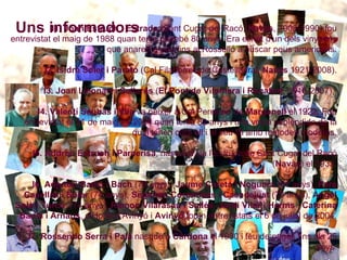 Uns informadors I1. Joan Estruch i Estrada  (Sant Cugat del Racó,  Navàs , 1908-1990) fou entrevistat el maig de 1988 quan tenia gairebé 80 anys. Era el nét d’un dels vinyaires que anaren a peu fins al Rosselló a buscar peus americans. I2. Isidre Soler i Parató  (Cal Filaborres de Castelladral,  Navàs  1921-2008). I3. Joan Lleonart i Sellarés  ( El Pont de Vilomara i Rocafort,  1916-2007).  I4. Valentí Seubas i Vila  va néixer a Cal Perejoan de  Marganell  el 1922. Fou entrevistat el 31 de maig de 2004 quan tenia 82 anys i una vinya esplèndida de la qual tenen cura ell i el seu fill amb mètodes moderns. I5. Andreu Estruch i Parcerisa , nascut a Ca l’Estruch de Sant Cugat del Racó ( Navàs ) el 1933. . I6. Adjutori Badia i Bach  (79 anys),  Jaume Careta i Noguera  (91 anys),  Pere Casellas i Soler  (74 anys),  Segimon Corominas i Casadejust  (79 anys),  Àngel Solà i Turcó  (74 anys),  Ramon Vilarasau i Sallés ,  Jordi Vilar i Herms  ,  Caterina Badia i Arnaus , d’Horta d’Avinyó i  Avinyó  foren entrevistats el 6 de juliol de 2004. I7. Rossendo Serra i Palà  nasqué a  Cardona  el 1930 i féu de pagès fins als 25 anys. I8. Domènec Òrrit i Graells  va néixer el 1928. L’entrevista es dugué a terme el 16 de juliol de 2004, quan tenia 76 anys. I9. Enric Solergibert i Arissa  nasqué a  Artés  el 1932, per tant el dia de l’entrevista, 20 de juliol de 2004, tenia 72 anys. I10. Domènec Vilaseca i Tuà  nasqué a Vilaseca de  Castellnou de Bages  el 1924. Tenia 80 anys el dia de l’entrevista (22 de setembre de 2004). I11. Pere Feliu i Soler  (79 anys),  Salvador Galobardes i Latorre  (71 anys),  Francisco Roqueta i Santamaria  (81 anys),  Francisco Rossich i Camprubí  (79 anys),  Joan Serarols i Pablo  (72 anys),  Josep Tubau i Guills  (78 anys), d’ Artés , foren entrevistats el 12 d’octubre de 2004. . 