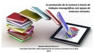 La promoción de la Lectura a través de
trabajos monográficos con apoyo de
entornos virtuales.
Darwin Patricio García A.
I Jornadas Docentes sobre Experiencias en Lectura y Escritura en el Aula
2017
 