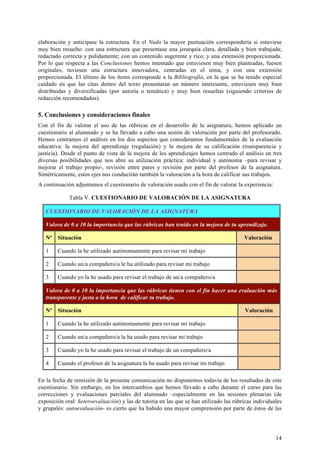 14
elaboración y anticipase la estructura. En el Nudo la mayor puntuación correspondería si estuviese
muy bien resuelto: con una estructura que presentase una jerarquía clara, detallada y bien trabajada;
redactado correcta y pulidamente; con un contenido sugerente y rico; y una extensión proporcionada.
Por lo que respecta a las Conclusiones hemos intentado que estuviesen muy bien planteadas, fuesen
originales, tuviesen una estructura innovadora, centradas en el tema, y con una extensión
proporcionada. El último de los ítems corresponde a la Bibliografía, en la que se ha tenido especial
cuidado en que las citas dentro del texto presentaran un número interesante, estuviesen muy bien
distribuidas y diversificadas (por autoría o temática) y muy bien resueltas (siguiendo criterios de
redacción recomendados).
5. Conclusiones y consideraciones finales
Con el fin de valorar el uso de las rúbricas en el desarrollo de la asignatura, hemos aplicado un
cuestionario al alumnado y se ha llevado a cabo una sesión de valoración por parte del profesorado.
Hemos centramos el análisis en los dos aspectos que consideramos fundamentales de la evaluación
educativa: la mejora del aprendizaje (regulación) y la mejora de su calificación (transparencia y
justicia). Desde el punto de vista de la mejora de los aprendizajes hemos centrado el análisis en tres
diversas posibilidades que nos abre su utilización práctica: individual y autónoma –para revisar y
mejorar el trabajo propio-, revisión entre pares y revisión por parte del profesor de la asignatura.
Simétricamente, estos ejes nos conducirán también la valoración a la hora de calificar sus trabajos.
A continuación adjuntamos el cuestionario de valoración usado con el fin de valorar la experiencia:
Tabla V. CUESTIONARIO DE VALORACIÓN DE LA ASIGNATURA
CUESTIONARIO DE VALORACIÓN DE LA ASIGNATURA
Valora de 0 a 10 la importancia que las rúbricas han tenido en la mejora de tu aprendizaje.
Nº Situación Valoración
1 Cuando la he utilizado autónomamente para revisar mi trabajo
2 Cuando un/a compañero/a le ha utilizado para revisar mi trabajo
3 Cuando yo la he usado para revisar el trabajo de un/a compañero/a
Valora de 0 a 10 la importancia que las rúbricas tienen con el fin hacer una evaluación más
transparente y justa a la hora de calificar tu trabajo.
Nº Situación Valoración
1 Cuando la he utilizado autónomamente para revisar mi trabajo
2 Cuando un/a compañero/a la ha usado para revisar mi trabajo
3 Cuando yo la he usado para revisar el trabajo de un compañero/a
4 Cuando el profesor de la asignatura la ha usado para revisar mi trabajo
En la fecha de remisión de la presente comunicación no disponemos todavía de los resultados de este
cuestionario. Sin embargo, en los intercambios que hemos llevado a cabo durante el curso para las
correcciones y evaluaciones parciales del alumnado –especialmente en las sesiones plenarias (de
exposición oral: heteroevaluación) y las de tutoría en las que se han utilizado las rúbricas individuales
y grupales: autoevaluación- es cierto que ha habido una mayor comprensión por parte de éstos de las
 