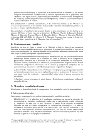 3
podemos iniciar el diálogo y la negociación de le evaluación con el alumnado, ya que su uso
comporta, necesariamente, su explicitación y consenso argumentativo con el grupo-clase. Las
“Rúbricas” (del inglés Rubrics1
) [1] facilitan significativamente la calificación del desempeño de
los alumnos y alumnas en producciones que son imprecisas y complejas, y difícil de manejar la
subjetividad a la hora de evaluar.
Esta comunicación se centrará, esencialmente, en la descripción analítica de las “Rúbricas de
evaluación” que utilizamos en los contextos docentes de las asignaturas citadas (formato, criterios,…)
así como su proceso específico de utilización.
Los destinatarios o beneficiarios de la acción descrita en esta comunicación son las alumnas y los
alumnos del Primer y Tercer curso de las titulaciones de Maestro –Maestro de Educación Infantil,
Maestro de Educación Primaria, Maestro de Educación Física, y Maestro de Educación Musical-.
Asignaturas L04, M03, P04 y 603 (Historia de la Educación Contemporánea –troncal en 1º-) y L26,
M27 y 626 (Bases pedagógicas de la Educación Especial –troncal en 3º-).
2. Objetivos generales y específicos.
Cuando en las áreas de Teoría e Historia de la Educación y Didáctica General nos planteamos
incorporar a nuestra metodología docente un instrumento de evaluación que combine el valor de la
mayor objetividad posible con los de participación y responsabilidad del alumno, vemos que las tareas
en si exigen, al menos, perseguir los siguientes objetivos:
1. Generar un instrumento de evaluación y mejora del aprendizaje que nos ayude a desarrollar una
metodología docente centrada en el alumnado; así como el desarrollo de las competencias
profesionales necesarias en la Sociedad de la Información: habilidades de investigación,
selección, análisis y transferencia de información, uso de herramientas de procesamiento de esta
información, competencias relacionadas con la difusión y comprensión compartida de los
conocimientos, y mecanismos y habilidades de aprendizaje cooperativo y dialógico.
2. Desarrollar las matrices de valoración o “rúbricas” como propuestas y estrategias de evaluación
del alumnado que propicien una mayor implicación de éstos en las dinámicas de clase, así como
una mayor toma de conciencia y responsabilidad crítica sobre la propia experiencia de
aprendizaje,
3. Facilitar y mejorar los procesos de tutoría docente y de tutoría entre iguales (pares) mediante el
uso de las rúbricas.
3. Metodología general de la asignatura
Globalmente, el desarrollo ordinario de las asignaturas sigue, en todos los casos, las siguientes fases:
I. En la primera sesión de clase
Se presentan a los alumnos los tres posibles itinerarios que les permitirán superarlas:
ITINERARIO “A”. Se adscriben a él aquellos/as estudiantes que cursen la asignatura de
forma ordinaria y participen regularmente –incluyendo la presencialidad exigida en tutorías
y “plenarios”-. En este caso –el más frecuente-, el trabajo de la asignatura se organiza
alrededor de tres actividades obligatorias (la investigación bibliográfica y el análisis
documental; la correcta participación en el Aula Virtual; y el “artículo de opinión”); así
como de otras opcionales (lecturas complementarias; los foros de debate; exposiciones
voluntarias de temas; etc.). En prácticamente todas las actividades que se proponen hay una
marcada exigencia de trabajo grupal cooperativo.
1
Aunque se podría traducir libremente como “matriz de valoración” y el concepto de “rúbrica” en español está
asociado al de “firma”, hemos preferido mantener el nombre lo más parecido al inglés.
 