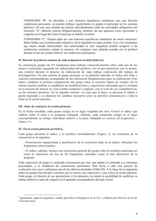 4
ITINERARIO “B”. Se adscriben a este itinerario aquellos/as estudiantes que, por diversas
condiciones personales, no pueden trabajar regularmente en grupos ni participar en las sesiones
plenarios. En este caso además de realizar individualmente todas las actividades obligatorias del
itinerario “A”, deberán realizar obligatoriamente, también, las que aparecen como opcionales y
colgarlas en el lugar del Aula Virtual que se habilite al efecto.
ITINERARIO “C”. Pueden optar por este itinerario aquellos/as estudiantes de cursos anteriores:
deben hablar con el profesorado respectivo de la asignatura lo antes posible. Los y las estudiantes
que hayan estado matriculados con anterioridad en esta asignatura podrán acogerse a las
condiciones existentes cuando la cursaron. En cualquier caso, deberán acordar con el profesor
durante el mes de octubre/febrero2
las condiciones pertinentes.
II. Durante la primera semana de cada asignatura (octubre/febrero)
Se constituyen grupos de 4/5 estudiantes para trabajar consecutivamente sobre cada uno de los
temas o cuestiones siguiendo las indicaciones del profesor, con el que mantienen, por lo menos,
una reunión durante el proceso de elaboración de cada trabajo (indización del trabajo de
investigación). En esta reunión el grupo presenta, en la plantilla indicada, el índice del tema o
cuestión correspondiente acompañado de las referencias fundamentales para su elaboración. Este
índice condensa la primera comprensión del grupo sobre la cuestión objeto de estudio. En la
misma reunión también se establecen las modificaciones y sugerencias adecuadas que lo orientan
en su proceso de mejora en vista a poder compartir y exponer, con el resto de sus compañeros/as,
en las sesiones plenarias. En la segunda reunión –en caso que la haya- se presenta el índice o
guión mejorado y se plantean los cambios necesarios para su posterior presentación a toda la
clase en la sesión plenaria.
III. Antes de realizarse la sesión plenaria,
En la fecha acordada, cada grupo cuelga en su lugar asignado del Aula Virtual el índice que
elabora sobre el tema o la pregunta trabajada. Además, cada estudiante cuelga en el lugar
correspondiente su trabajo individual relativo a la parte trabajada (el análisis de fragmentos –
Figura 1-).
IV. En la sesión plenaria periódica,
Cada grupo presenta el índice y lo justifica razonadamente (Figura 2). La estructura de la
exposición es la siguiente:
- Presentación argumentada y justificativa de la estructura dada en el índice, ubicando los
fragmentos seleccionados.
- El índice, además, incluye una conclusión general del grupo sobre la temática analizada así
como la valoración de uno de los fragmentos valorados como el más definitorio de la
pregunta.
Cada exposición de grupo es analizada críticamente por otro, que debate el contenido y/o estructura
presentados, y se establecen las conclusiones pertinentes. Para llevar a cabo este proceso de
evaluación inter pares utilizamos una de las rúbricas diseñadas (Tabla III). A lo largo de la asignatura
todos los grupos han llevado a término, por lo menos, una exposición y una crítica en sesión plenaria.
Cada grupo, en función de sus aportaciones a los plenarios, ha tenido la posibilidad de modificar su
trabajo definitivo antes de colgarlo en el apartado correspondiente del aula virtual.
2
Igualmente, según la asignatura: octubre para Bases Pedagógicas de la E.E., y febrero para Historia de la Ed.
Contemporánea
 