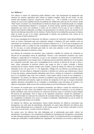 8
Las “Rúbricas”
Una rúbrica (o matriz de valoración) puede definirse como “una herramienta de puntuación que
enumera los criterios específicos para valorar un trabajo complejo, dicho de otro modo: «lo que
cuenta» (por ejemplo: propósito, organización, detalles, voz,… son, a menudo, lo que cuenta en un
trabajo de exposición); también articula un gradiente de calidad para cada uno de los criterios, desde
“flojo” hasta “excelente” [2]. Generalmente se diseña de manera que el estudiante pueda ser evaluado
en forma “suficientemente objetiva” y consistente. Al mismo tiempo, permite al profesor especificar
claramente qué espera del estudiante y cuáles son los criterios con los que se van a calificar un
objetivo previamente establecido, un trabajo, una presentación o un informe escrito, de acuerdo con el
tipo de actividad que desarrolle con los alumnos. Puede eliminar la incertidumbre que posee el alumno
sobre la forma en que se le evalúa, garantizando al alumno una predicción muy certera de la
evaluación que le hará el profesor [3]
En el nuevo paradigma de la educación, las rúbricas o matrices de valoración vienen desarrollándose
como un recurso interesante para una evaluación integral y formativa [4], pero también como un
instrumento de orientación y evaluación de la práctica educativa [5, 6, 7] en la que la perspectiva de
los estudiantes sobre su validez ha sido considerada en múltiples trabajos de investigación educativa
[8, 9]. Así pues, se están utilizando para darle un valor más auténtico o real a las calificaciones
tradicionales expresadas en números o letras.
Las rúbricas de evaluación nos permiten, pues, explicitar y detallar los criterios de evaluación en
función de las principales tareas de aprendizaje. Gracias a este instrumento iniciamos una visión
dialógica y negociada de la evaluación, ya que su uso comporta, necesariamente, su explicitación y
consenso argumentativo con el grupo clase. Condiciones que nos permiten adentrarnos en un concepto
de “evaluación motivada” pues, por ir acompañada de los criterios en función de los que se lleva a
cabo, ofrece claramente la posición relativa que ocupa en ellos el sujeto evaluado y facilita
orientaciones de mejora. Hemos tomado como modelo y pauta de trabajo las rúbricas de evaluación
utilizadas en las web quest [10, 11, 12]. Siguiendo a Dodge [13], las rúbricas nos permiten que la
evaluación “sea más objetiva, obligando al docente a clarificar los criterios que utilizará para valorar
la tarea del alumno, proporcionando indicadores para llevar a término la evaluación y posibilitando
que el o la estudiante sepa cómo será evaluado y cómo puede valorar la tarea de sus compañeros y
compañeras.” En síntesis, las rúbricas consisten en establecer una escala descriptiva atendiendo a unos
criterios establecidos previamente, según un sistema de categorías en los que se recogen claramente
aquellos elementos susceptibles de ser evaluados y considerados como relevantes, de acuerdo a los
objetivos formulados, desde un nivel de excelencia hasta un nivel de deficiente o flojo [14].
En resumen: de acuerdo pues con la literatura encontrada, una rúbrica o matriz de valoración sirve
para averiguar, no sólo cuánto, sino también cómo está aprendiendo el estudiante, y en ese sentido se
puede considerar como una herramienta de evaluación formativa, pues se convierte en parte integral
del proceso de aprendizaje. Esto se logra en las siguientes situaciones: cuando los estudiantes se
sienten involucrados en el proceso de evaluación de su propio trabajo (auto evaluación), del trabajo de
sus compañeros (evaluación inter pares) o cuando el estudiante, familiarizado ya con la matriz de
valoración, participa incluso en su diseño.
Al elaborar las rúbricas que presentamos, hemos tenido presentes los objetivos curriculares que
perseguimos con cada tarea de aprendizaje, obteniendo así cuatro tipos diferentes de rúbricas para
cada función diferenciada de la evaluación: la del trabajo grupal, la del trabajo individual, la de la
exposición oral del índice, y la del Artículo de Opinión.
En nuestro caso, las rúbricas han sido elaboradas por el profesorado para poder valorar los
aprendizajes, los productos y las competencias reflejadas en el programa de la asignatura, concretando
en cada momento aquellos aspectos que pretendemos evaluar. La evaluación deviene así reguladora al
tiempo que calificadora. Cuando hablamos de “reguladora” nos referimos a la revisión y mejora de sus
 