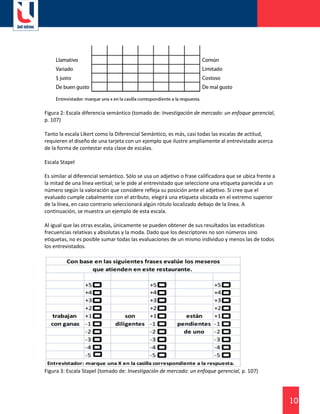 10
Figura 2: Escala diferencia semántico (tomado de: Investigación de mercado: un enfoque gerencial,
p. 107)
Tanto la escala Likert como la Diferencial Semántico, es más, casi todas las escalas de actitud,
requieren el diseño de una tarjeta con un ejemplo que ilustre ampliamente al entrevistado acerca
de la forma de contestar esta clase de escalas.
Escala Stapel
Es similar al diferencial semántico. Sólo se usa un adjetivo o frase calificadora que se ubica frente a
la mitad de una línea vertical; se le pide al entrevistado que seleccione una etiqueta parecida a un
número según la valoración que considere refleja su posición ante el adjetivo. Si cree que el
evaluado cumple cabalmente con el atributo, elegirá una etiqueta ubicada en el extremo superior
de la línea, en caso contrario seleccionará algún rótulo localizado debajo de la línea. A
continuación, se muestra un ejemplo de esta escala.
Al igual que las otras escalas, únicamente se pueden obtener de sus resultados las estadísticas
frecuencias relativas y absolutas y la moda. Dado que los descriptores no son números sino
etiquetas, no es posible sumar todas las evaluaciones de un mismo individuo y menos las de todos
los entrevistados.
Figura 3: Escala Stapel (tomado de: Investigación de mercado: un enfoque gerencial, p. 107)
 