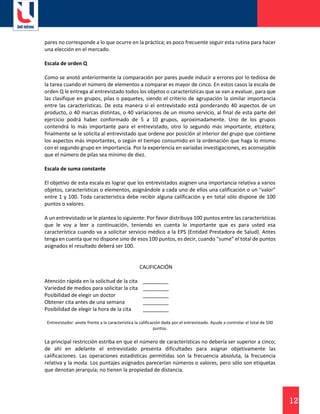 12
pares no corresponde a lo que ocurre en la práctica; es poco frecuente seguir esta rutina para hacer
una elección en el mercado.
Escala de orden Q
Como se anotó anteriormente la comparación por pares puede inducir a errores por lo tediosa de
la tarea cuando el número de elementos a comparar es mayor de cinco. En estos casos la escala de
orden Q le entrega al entrevistado todos los objetos o características que se van a evaluar, para que
las clasifique en grupos, pilas o paquetes, siendo el criterio de agrupación la similar importancia
entre las características. De esta manera si el entrevistado está ponderando 40 aspectos de un
producto, o 40 marcas distintas, o 40 variaciones de un mismo servicio, al final de esta parte del
ejercicio podrá haber conformado de 5 a 10 grupos, aproximadamente. Uno de los grupos
contendrá lo más importante para el entrevistado, otro lo segundo más importante, etcétera;
finalmente se le solicita al entrevistado que ordene por posición al interior del grupo que contiene
los aspectos más importantes, o según el tiempo consumido en la ordenación que haga lo mismo
con el segundo grupo en importancia. Por la experiencia en variadas investigaciones, es aconsejable
que el número de pilas sea mínimo de diez.
Escala de suma constante
El objetivo de esta escala es lograr que los entrevistados asignen una importancia relativa a varios
objetos, características o elementos, asignándole a cada uno de ellos una calificación o un “valor”
entre 1 y 100. Toda característica debe recibir alguna calificación y en total sólo dispone de 100
puntos o valores.
A un entrevistado se le plantea lo siguiente: Por favor distribuya 100 puntos entre las características
que le voy a leer a continuación, teniendo en cuenta lo importante que es para usted esa
característica cuando va a solicitar servicio médico a la EPS (Entidad Prestadora de Salud). Antes
tenga en cuenta que no dispone sino de esos 100 puntos, es decir, cuando “sume” el total de puntos
asignados el resultado deberá ser 100.
CALIFICACIÓN
Atención rápida en la solicitud de la cita _________
Variedad de medios para solicitar la cita _________
Posibilidad de elegir un doctor _________
Obtener cita antes de una semana _________
Posibilidad de elegir la hora de la cita _________
Entrevistador: anote frente a la característica la calificación dada por el entrevistado. Ayude a controlar el total de 100
puntos.
La principal restricción estriba en que el número de características no debería ser superior a cinco;
de ahí en adelante el entrevistado presenta dificultades para asignar objetivamente las
calificaciones. Las operaciones estadísticas permitidas son la frecuencia absoluta, la frecuencia
relativa y la moda. Los puntajes asignados parecerían números o valores, pero sólo son etiquetas
que denotan jerarquía; no tienen la propiedad de distancia.
 