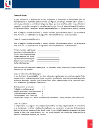 13
Escalas pictóricas
Su uso consiste en la formulación de una proposición o afirmación al entrevistado, pero los
descriptores están mostrados pictóricamente, con figuras, con dibujos. El entrevistado plasma su
opinión, su actitud o su posición en la figura o dibujo que más la refleje. Útiles para poblaciones
especiales como niños, extranjeros o analfabetas. Permite el uso de las estadísticas distribuciones
de frecuencia relativa y absoluta y la moda, ya que cada figura es simplemente un rótulo o etiqueta.
Ante la pregunta: cuando menciono la palabra bizcocho, ¿en qué marca piensa?, ¿se acuerda de
otras marcas?, ¿ha oído hablar de las siguientes marcas? (diferentes a las mencionadas).
Escala de conocimiento de la marca
Ante la pregunta: cuando menciono la palabra bizcocho, ¿en qué marca piensa?, ¿se acuerda de
otras marcas?, ¿ha oído hablar de las siguientes marcas? (diferentes a las mencionadas).
Primera mención espontánea: _________________________
Segunda mención espontánea: _________________________
Tercera mención espontánea: _________________________
Primera mención con ayuda: _________________________
Segunda mención con ayuda: _________________________
Otras menciones con ayuda: _________________________
No ha oído hablar de: _________________________
Básicamente constituye una escala nominal. Los resultados deben darse como frecuencias relativas
o absolutas y con la moda.
Escala de intención verbal de compra
Es una derivación de la escala Likert con cinco categorías, equilibrada y con descriptor neutro. Todos
los descriptores están etiquetados lo cual constituye una facilidad para el entrevistado y para los
análisis de resultados. Ejemplo: ¿cuál de estas frases refleja mejor su intención de comprar la marca
XX la próxima vez que adquiera un bizcocho?
Definitivamente la compraré ( )
Probablemente la compraré ( )
No sé si la compraré o no la compraré ( )
Probablemente no la compraré ( )
Definitivamente no la compraré ( )
Entrevistador: coloque una X dentro del paréntesis que está frente a la respuesta dada por el entrevistado.
Escala de Guttman
Es simplemente una pregunta elaborada en escala ordinal con todas las propiedades de esta última.
La pregunta sobre nivel de estudios alcanzado por una persona es un ejemplo de la escala de
Guttman; el estrato socioeconómico donde reside el entrevistado, la categoría ocupacional donde
trabaja, el índice de masa corporal, etc., son otros ejemplos de esta escala (Investigación de
mercado: un enfoque gerencial, pp. 104-112).
 