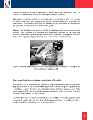7
Observación directa o no directa: La primera es aquella que se hace de primera mano y la
segunda es la observación de registros de comportamientos anteriores.
Observación humana o mecánica: La primera la hace la persona como tal y en la segunda
se utilizan aparatos como audiómetros (oídos), psicogalvanómetros (transpiración),
videocámaras, pupilómetros (dilatación del diámetro del ojo), cámara de ojo (movimiento
del ojo), entre otros (Investigación de mercados, p. 89).
Cada vez más, detalla Jiménez Martínez (2013), se utilizan procedimientos mecánicos para
estudiar cómo responde el consumidor ante diferentes estímulos de marketing que
elaboran las empresas y que afectan a la percepción de la marca y a la imagen del producto.
Esto ha dado lugar a unos procedimientos que se denominan neuromarketing.
Figura 3: Técnicas de Neuromarketing con electrodos (fuente: Investigación y recogida de
información de mercados, pp. 68-)
Existe una serie de herramientas para analizar está información:
Podómetros: utilizan para medir, por ejemplo, en un establecimiento comercial, el número
de pasos que realizan por término medio. Se pueden usar cámaras para la grabación del
recorrido de personas dentro de superficies comerciales, o contadores que pueden medir
desde los automóviles que pasan al tránsito de personas en un centro comercial o el número
de productos elaborados por una máquina.
Escáneres: proporcionan mucha más información que otro tipo de aparatos, ya que pueden
mandar información sobre los tipos de productos que se venden en un establecimiento, el
precio o si están en promoción, entre otra información.
 