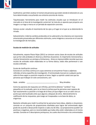 8
Audímetros: permiten analizar el número de personas que están viendo la televisión en una
hora determinada o escuchando una sintonía concreta de música.
Taquitoscopio: herramienta para medir los estímulos visuales que se introducen en el
mercado en el área de la investigación comercial. Se trata de un aparato que proyecta una
imagen o un logo o marca en un periodo de exposición concreto.
Cámara ocular: estudia el movimiento de los ojos y el lugar en el que se va deteniendo la
mirada.
Galvanómetro: mide los cambios producidos en la sudoración y los relaciona con reacciones
emocionales provocadas por diferentes estímulos, como imágenes o anuncios en el caso de
la investigación de mercados.
Escalas de medición de actitudes
Actualmente, expone Plazas Rojas (2011) se conocen varias clases de escalas de actitudes
que ya han sido probadas en diversas y distintas situaciones. Es importante mencionarlas y
mostrar brevemente sus ventajas y limitaciones. Antes es imprescindible recordar que esas
escalas de actitudes están elaboradas en su forma básica, todas ellas pertenecen o son
escalas ordinales.
Escala de clasificación continua
Consiste en una línea continua en cuyos extremos se encuentran frases o adjetivos
referidos al tema específico de investigación. El entrevistado marcará en cualquier punto
sobre la línea según su posición respecto al tema. Según su opinión usted cree que las
personas que trabajan en este concesionario, son:
Nada amables _________________________________ Muy Amables
Como las opciones de respuesta son infinitas, permitiría detectar “cambios” muy
pequeños en lo evaluado, pero no se tiene la certeza que las personas sean capaces de
fijar exactamente su posición a lo largo de la línea y lo que eligen no es un valor sino un
punto que está localizado antes que algunos y después de otros. Adicionalmente la
codificación de las respuestas, para luego ser traspasadas a una base de datos, es
engorrosa
Bastante utilizada para medir la actitud de las personas hacia ideas, objetos o situaciones;
consiste en un conjunto de proposiciones diseñadas para lograr del entrevistado algún
grado de acuerdo o desacuerdo respecto a cada una de ellas. Las proposiciones pueden ser
positivas o negativas, pero es recomendable que todas ellas estén redactadas en el mismo
sentido. Consiste en 5 descriptores jerárquicos, los cuales discriminarán a los entrevistados
 