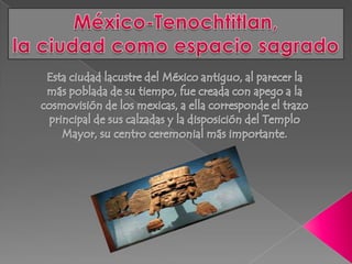 México-Tenochtitlan,la ciudad como espacio sagrado Esta ciudad lacustre del México antiguo, al parecer la más poblada de su tiempo, fue creada con apego a la cosmovisión de los mexicas, a ella corresponde el trazo principal de sus calzadas y la disposición del Templo Mayor, su centro ceremonial más importante. 