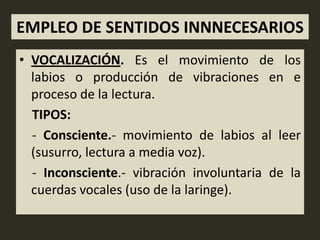 EMPLEO DE SENTIDOS INNNECESARIOS
• VOCALIZACIÓN. Es el movimiento de los
  labios o producción de vibraciones en e
  proceso de la lectura.
  TIPOS:
  - Consciente.- movimiento de labios al leer
  (susurro, lectura a media voz).
  - Inconsciente.- vibración involuntaria de la
  cuerdas vocales (uso de la laringe).
 