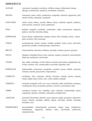 - 14 -
EJERCICIO N° 22
ALOJAR	 3montonero, hospedar, esconderse, teléfono, arqueo, albuminado, tiempo,
albergar, confirmación, audiencia, moribundo, recepción.
PISADA	 rememorar, rastro, realce, conferencia, congelado, retención, figu­
ración, sutil,
amorfo, huella, submarino, octogonal.
CONCURSO	 mártir, loción, rúbrica, amorfo, fábrica, fuerza, multitud, requerir, maleficio,
malversación, certamen, recreo, politécnica.
JOYA	 tardanza, pequeño, recobrado, continuador, sueño, contestación, ele­
gancia,
palacio, conciliar, fomentar, alhaja.
GOBERNAR 	 poesía, dirigir, señalamiento, mandar, cortina, silla, sortilegio, celo­
so, sereno,
guiar, remanso, silla, renacuajo.
TERCO	 reconstituyente, fusilar, rayuela, vanidad, porfiado, torero, juicio, televisión,
patrimonio, perdido, contraespionaje, memorístico.
BRUTO	 sensacionalista, descortés, ordinario, matizado, cuchara, grosero, guerrero.
PELEA	 telepatía, serenidad, lloroso, fiera, camorra, suspirar, colesterol, re­
conciliación,
financiera, pendencia, sentenciado.
ATADO	 fajo, rufián, cotolengo, cavilar, rabioso, tornasol, policromía, empa­
pelado, haz,
liviano, mermar, roca, condescender, convenido, legum­
bre, fajo.
PERSEGUIR	 malentendido, reencuentro, picapiedra, acreedor, acosar, rebelde, tentación,
molestar, rencilla, preconcebir, rompecabezas.
COMPUTO	 escribiente, feliz, sensación, cálculo, relevante, estatuto, poesía, can­
ción,
cuenta, fulgor, hoja, círculo, aseo, violín, rapidez, pomada.
LIMPIEZA	 merienda, trampolín, café, vaso, aseo, molienda, tardío, desinfec­
tar, terráqueo,
combinación, fiesta, lavandería, permitir, corrector, conveniencia, fósil.
TORPE	 corroborar, leonino, rico, chambón, tonto, ordinario, malentendido, eficaz,
sospechoso, lamento, marítimo, rubicundo, compañerismo.
AGILIZAR	 prontitud, físicamente, absuelto, ocaso, ligereza, rápido, geometría, emperatriz,
locuaz, linterna, incitador, ladrillo, apurar, movilizar, en­
lodar, remendar,
insultante, cara.
PONDERABLE	 personalidades, radiotelegrafía, prestancia, elogio, pesar, refulgencias,
meditabundo, vagamente, idólatra, lento, encomiable, perfec­
ción,
arrepentimiento.
 