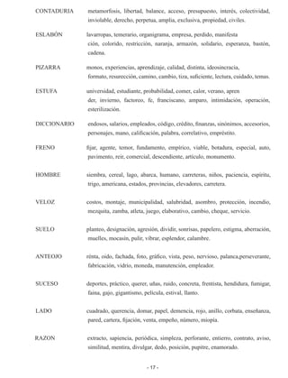 - 17 -
CONTADURIA 	 metamorfosis, libertad, balance, acceso, presupuesto, interés, co­
lectividad,
inviolable, derecho, perpetua, amplia, exclusiva, propie­
dad, civiles.
ESLABÓN	 lavarropas, temerario, organigrama, empresa, perdido, manifesta­
ción, colorido, restricción, naranja, armazón, solidario, esperanza, bastón,
cadena.
PIZARRA	 monos, experiencias, aprendizaje, calidad, distinta, ideosincracia,
formato, resurección, camino, cambio, tiza, suficiente, lectura, cui­
dado, temas.
ESTUFA	 universidad, estudiante, probabilidad, comer, calor, verano, apren­
der, invierno, factoreo, fe, franciscano, amparo, intimidación, opera­
ción,
esterilización.
DICCIONARIO 	 endosos, salarios, empleados, código, crédito, finanzas, sinónimos, accesorios,
personajes, mano, calificación, palabra, correlativo, em­
préstito.
FRENO	 fijar, agente, temor, fundamento, empírico, viable, botadura, especial, auto,
pavimento, reir, comercial, descendiente, artículo, monu­
mento.
HOMBRE	 siembra, cereal, lago, abarca, humano, carreteras, niños, pacien­
cia, espíritu,
trigo, americana, estados, provincias, elevadores, ca­
rretera.
VELOZ	 costos, montaje, municipalidad, salubridad, asombro, protección, in­
cendio,
mezquita, zamba, atleta, juego, elaborativo, cambio, che­
que, servicio.
SUELO	 planteo, designación, agresión, dividir, sonrisas, papelero, estig­
ma, aberración,
muelles, mocasín, pulir, vibrar, esplendor, calambre.
ANTEOJO	 rénta, oido, fachada, foto, gráfico, vista, peso, nervioso, palanca,perseverante,
fabricación, vidrio, moneda, manutención, empleador.
SUCESO	 deportes, práctico, querer, uñas, ruido, concreta, frentista, hendi­
dura, fumigar,
faina, gajo, gigantismo, película, estival, llanto.
LADO	 cuadrado, querencia, domar, papel, demencia, rojo, anillo, corbata, enseñanza,
pared, cartera, fijación, venta, empeño, número, mio­
pía.
RAZON	 extracto, sapiencia, periódica, simpleza, perforante, entierro, con­
trato, aviso,
similitud, mentira, divulgar, dedo, posición, pupitre, ena­
morado.
 