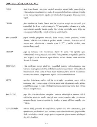 - 18 -
CONTINUACIÓN EJERCICIO N° 23
OJOS	 tinta fresca; buena vista; tema musical; anteojos; animal lindo; ban­
co de ojos;
vida nocturna; miopía precoz; ondas de sonido; oftalmo­
logía. música violenta;
no ve bien; astigmatismo .agudo; secretaria eficiente; pupila dilatada; mente
sagaz.
CLIMA	 plancha eléctrica; lluvias fuertes; canción preferida; temperatura nor­
mal; gran
curiosidad; día de sol; teléfono ocupado; 36° centígrados; salir despacio; calor
insoportable; aprender inglés; noche fría; bebi­
da importada; suelo árido; no
conozco; zona húmeda; comida apeti­
tosa; viento fuerte.
TELEVISIÓN	 papel cortado; programa musical; buen sueldo; cámara pequeña; escribe
libretos; tela colorida; caldo de gallina; antena orientada; tie­
ne mucha sal;
imagen ruin; ministro de economía; actor de T.V; pe­
sadilla horrible; serie
cómica; buen canal.
BEBIDA	 jugo de naranja; vista panorámica; diente de leche; vide agitada; agua
contaminada; bello y práctico; vino tinto; vuelo perfecto; refri­
gerante gustoso;
fruta tropical; soda limonada; agua mineral; noches calmas; limón amarillo;
licuado de banana.
MAQUINA	 vida moderna; motor eléctrico; capacidad técnica; automatización; una
hermosa mujer; gran industria; pedir limosna; torno automático; estilo colonial;
mecanización total; leche de vaca; buen mecánico; tarea difícil; máquina de
escribir; mucha sed; computadora digital; calculadora electrónica.
RUTA	 ómnibus de turismo; madera podrida; coche veloz; agencia de co­
rreo; policía
caminera; pan y agua; curva peligrosa; programa inte­
resante; cuatro pistas;
pared blanca; pagó el peaje; subida pronun­
ciada; camino de tierra; fruta cítrica;
tránsito congestionado.
TELÉFONO	 papa frita; discado directo; oso polar; llamada interrumpida; examen difícil;
telefonista; manzana asada; tuco picante; número equivoca­
do; permanente
ocupado; herido grave; comunicación ligada; ave rapaz; teléfono medido; caza
y pesca.
FOTOGRAFÍA	 entrada libre; película de diapositivas; quinto año; foco automático; gran
oportunidad; audio-visual; está enfermo; revelación instantánea; jugo helado;
flash electrónico; casa de campo; proyector potente; pintor famoso; diafragma
fijo; trípode chico.
 