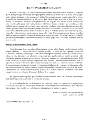 - 24 -
TEST 6
RELACIONES ENTRE NIÑOS Y NIÑAS
	 Cuando el niño llega a la edad de establecer relaciones sociales con otros niños no es probable
que al principio haga distinciones muy perceptibles entre los de ambos sexos. Niños y niñas juegan
juntos e intervienen casi en las mismas actividades. Sin embargo, aun en la edad preescolar se ponen
de manifiesto algunas distinciones y diferencias. Los niños tienden a ser más activos en su juego,
aunque las diferencias dentro de cada grupo mixto son mayores que las que se dan entre los del
sexo opuesto. A los tres y cuatro años, los niños intervienen en más conflictos que las niñas y es más
probable que recurran a golpes. En un grupo mixto, los conflictos niño-niño, niña-niña son más fre­
cuentes que niño y niña, aunque se dan grandes diferencias individuales. Del mismo modo, en el nivel
preescolar, sobre todo después de los dos años de edad, es probable que las amistades niño y niño,
y de niña y niña, sean más numerosas que las de niño y niña. Sin embargo, a pesar de que los niños
prefieren tener compañeros de juego de su mismo sexo, hay mucha acción recíproca y no es probable
que en esa edad temprana un niño se sienta molesto en un grupo donde los demás miembros son del
sexo opuesto.
Algunas diferencias entre niños y niñas
	 También puede observarse otras diferencias que pueden influir directa o indirec­
tamente en los
hábitos sociales y el comportamiento de los niños y niñas. Las niñas son algo superiores en cuanto
al desarrollo temprano del lenguaje. Desde una edad tempra­
na tienden a mostrar más interés que los
niños por otras personas y las relaciones sociales, en tanto que los varones tienden a mostrar más
interés por las cosas y artefactos mecánicos. En muchos aspectos los varones integran el más débil
de los dos sexos, al menos durante los primeros años de vida. La mortalidad infantil entre ellos es
algo más elevada y el desarrollo de su esqueleto es algo más lento. Las niñas no plantean problemas
de comportamiento con tanta frecuencia ni en tanta cantidad como los varones, y el número de niñas
que tiene problemas de pronunciación o dificultades para la lectura es menor que el de los niños.
Generalmente los varones superan mucho a las niñas en la cantidad de niños “problema”, tanto en la
escuela como en la población delincuente de fuera de la escuela.
	 En algunos aspectos parece que durante el desarrollo es más difícil ser varón que niña (aunque
también sería posible documentar la conclusión opuesta).
	 La diferencia principal puede consistir, sin embargo, en que las esperanzas y las presiones
sociales son tales que los niños tienen más libertad para manifestar sus sen­
timientos, para rebelarse
francamante y para exhibir sus contratiempos e inquietudes de manera evidente.
Adaptado del libro: Psicología del niño
autor: Arthur T. Jersild
CANTIDAD DE PALABRAS : 476
 