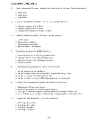 - 25 -
PRUEBA DE COMPRENSION
1.-	 En los grupos mixtos de niños y niñas los conflictos que se dan con menor frecuencia son entre:
	 a)	 niño - niña
	 b)	 niña - niña
	 c)	 niño - niño
2.-	 Según el autor durante los primeros años de vida en muchos aspectos:
	 a) 	 el varón constituye el sexo débil
	 b) 	 la mujer constituye el sexo débil
	c)	
no hay diferencia apreciable entre los sexos
3.-	 Una diferencia entre los niños y las niñas es que los primeros:
	 a)	 comen menos
	 b)	 plantean más problemas
	 c) 	 plantean menos problemas
	 d)	 pronuncian más correctamente
4.-	 Otra diferencia es que la mortalidad infantil es:
	 a)	 mucho más elevada en los niños que en las niñas
	 b)	 algo más elevada en las niñas que en los niños
	 c)	 algo más elevada en los niños que en las niñas
	 d)	 similar en ambos
5.-	 La diferencia principal entre niños y niñas puede consistir:
	 a)	 en que los primeros son más fuertes
	 b)	 en que las niñas tienen menores problemas de pronunciación y lectura
	 c)	 en que la sociedad considera superior al niño
	 d)	 en que los niños tienen mayor libertad para expresar sus sentimientos
6.-	 Cuando el niño comienza a relacionarse socialmente con otros niños:
	 a)	 hace grandes diferencias entre sexos
	 b)	 prefiere abiertamente a la persona de su mismo sexo
	 c)	 se da que la niña desde un primer momento prefiere relacionarse con otro sexo
	 d)	 no es probable que al principio realice distingos muy perceptibles entre ambos sexos
7.-	 El nombre del libro del cual fue extraído este artículo es:
	 a)	 Psicología de los niños
	 b)	 Psicología de la niñez
	 c)	 Psicología del niño
	 d)	 Psicología e infancia
 