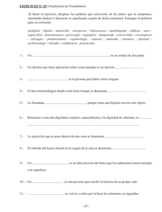 - 27 -
EJERCICIO N° 25 (Ampliación de Vocabulario)
Al hacer el ejercicio, desglose las palabras que seleccione en las partes que la componen;
intentando deducir o discernir su significado a partir de dicha estructura. Entregue al profesor
para su correción.
políglota - bípedo - anticiclón - retroactivo - Intravenosa - autoblógrafo - abdicar - ateo -
superciliar - monomaniaco - periscopio - regurgitar - antepasado - extrovertido - circunspecto
- subyugar - predeterminar - espeleología - osmosis - androide - retentiva - plenitud -
archienemigo - iletrado - confluencia - practicante.
1.-	 Un .............................................................................................. es un animal de dos patas.
2.-	 Un decreto que tiene aplicación sobre cosas pasadas es un decreto ..................................
	
3.-	 ................................................. es la persona que habla varias lenguas
4.-	 El área metereológica donde reina buen tiempo se denomina ..............................................
	
5.-	 Lo llamaban ................................................... porque tenía una fijación con un solo objeto.
6.-	 Renunciar a una alta dignidad o empleo, especialmente a la dignidad de soberano, es ...............
.......................................................................................................................................
	
7.-	 La inyección que se pone dentro de una vena se denomina ................................................
8.- 	 El reborde del hueso frontal en la región de la ceja se denomina .........................................
9.-	 Un ............................................ es un tubo provisto de lentes que los submarinos hacen emerger
a la superficie.
10.-	 Un ..................................... es una persona que escribe la historia de su propia vida.
11.- 	 ............................................. es volver a echar por la boca los alimentos ya ingeridos.
 