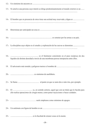 - 28 -
12.- 	 Un sinónimo de ancestro es ..................................................................................................
	
13.-	 Si usted es una persona cuyo interés se dirige predominantemente al mundo exterior es un .......
.........................................................................................................................................
	
14.-	 El hombre que en presencia de otros tiene una actitud muy reservada y digna es .......................
.......................................................................................................................................
15.	 Determinar por anticipado un cosa es ...................................................................................
16.-	 ..................................................................................... es someter por las armas a un país.
17.-	 La disciplina cuyo objeto es el estudio y exploración de las cuevas se denomina .......................
.........................................................................................................................................
	
18.-	 ......................................................... es el fenómeno consistente en el paso reciproco de dos
líquidos de distinta densidad a través de una membrana porosa interpuesta entre ellos.
19.	 El adversario más temido y peligroso merece el nombre de .................................................
20.-	 ................................................ es sinónimo de analfabeto.
21.-	 Se llama ............................................ al punto en que se unen dos o más ríos, por ejemplo.
22.-	 El ........................................ es, en sentido estricto, aquel que con un título que le faculta para
ello realiza operaciones de cirugía menor, como poner inyecciones o hacer cuidados.
23.- 	 .................................................... suele emplearse como sinónimo de apogeo.
24.- 	 Un autómata con figura de hombre es un ..............................................................................
	
25.-	 ............................................. es la facultad de retener cosas en la mente.
 