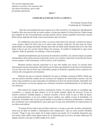 - 29 -
Tres son los requisitos para
oponerse con éxito a las censuras, dice
este docto eclesiástico, que lo sabe
por propia experiencia.
TEST 7
COMO REACCIONAR ANTE LA CRITICA
Por Norman Vincent Peale
Condensado de “Guideposts”
	 Sólo dos cosas pueden darse por seguras en la vida: la muerte y los impuestos, dijo Benjamín
Franklin. Mas otra cosa no hay no menos segura, a la par que ingrata: la crítica adversa. Nadie escapa
por completo de ella. Frecuentemente será que nuestra carrera, nuestro equilibrio emocional, nuestra
dicha misma, depende del modo como reaccionemos ante esa crítica.
En realidad hay dos clase de crítica: es una la crítica benévola, discreta, cons­
tructiva (pocas
veces seremos objeto de ella!); otra es la crítica ruda, hiriente, malévola. De esta clase de crítica
puedo hablar con amarga autoridad. Durante años todo me había salido bastante bien en la vida. Mas
llegó el día en que mis escritos fueron blanco de censuras. Al estallar la tempestad no supe como
capearla. Hube de aprender, sin embargo, a fuerza de golpes.
Aprendí principalmente que la persona de naturaleza sensible y de carácter inte­
gro no puede
desentenderse de la crítica adversa ni proceder como si no existiera. Antes bien, ha de hacerles frente
en tres campos: el del sentimiento, el de la razón y el de la práctica.
Dominar nuestra reacción emocional es lo que más trabajo nos cuesta. La censu­
ra hiere
directamente nuestro amor propio. Muy fácil es, por lo tanto, que despierte en nosotros el resentimiento
y la ira. Pero esto sólo nos hace más vulnerables, porque al imitarnos a guardar rencor a quienes nos
critican sólo conseguimos envenenarnos.
Orad por los que os censuran: bendecid a los que os ofenden, aconseja la Biblia. Puede que
esto nos parezca absurdo cuando aun nos escuecen los latigazos de inmere­
cidas censuras; mas tan
cierto como asombroso es que el proceder así redunda en el alivio de nuestras heridas. Imposible será
que al esforzarnos en orar por quienes nos criticaron cavilemos simultáneamente en la ofensa que
nos infirieron.
Otra manera de sosegar nuestros sentimientos frente a la critica adversa es con­
siderar que
a hombres y a mujeres de gran carácter se les ha hecho siempre objeto de censuras. Si hay en
nuestra existencia vitalidad alguna; si estamos resueltos a llevar acabo lo que se debe de hacer;
y más particularmente, si nos toca señalar nuevos rumbos, nos saldrán al paso la hostilidad y la
oposición. Al hombre más excelso que ha habido en el mundo lo criticaron acerbamente y acabaron
por crucificarlo esos contem­
poráneos suyos para que los que eran intolerables las repercusiones de
sus ideas reno­
vadoras.
“Si tratase de leer todo lo que escriben contra mí, o, lo que es aun más, de darle contestación,
sería cosa de dejar de atender a cualesquiera otras ocupaciones”, dijo en cierta ocasión Abraham
Lincoln. “Hago lo que creo mejor, de la mejor manera que puedo. Si el resultado demuestra que
tuve razón, nada valdrá cuanto digan contra mí. Si demuestra que no lo tuve, de nada valdría que 10
ángeles jurasen a una que yo había estado en lo cierto”.
 
